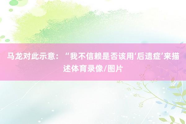 马龙对此示意：“我不信赖是否该用‘后遗症’来描述体育录像/图片
