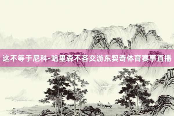 这不等于尼科-哈里森不吝交游东契奇体育赛事直播