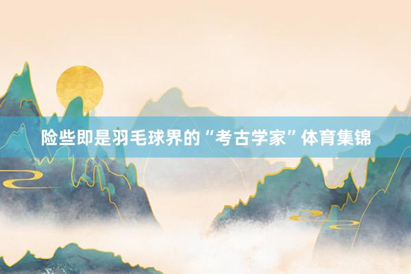 险些即是羽毛球界的“考古学家”体育集锦