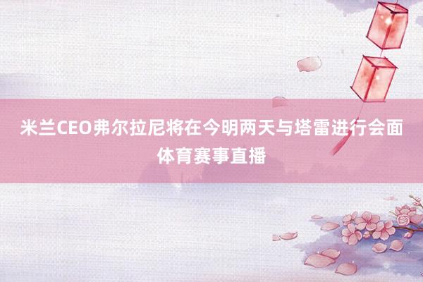 米兰CEO弗尔拉尼将在今明两天与塔雷进行会面体育赛事直播