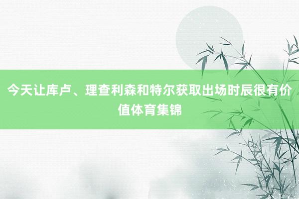 今天让库卢、理查利森和特尔获取出场时辰很有价值体育集锦