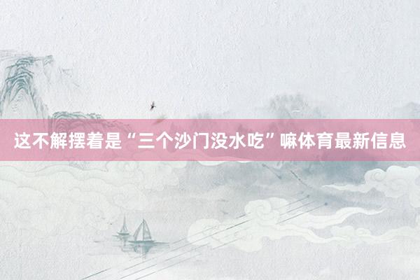 这不解摆着是“三个沙门没水吃”嘛体育最新信息