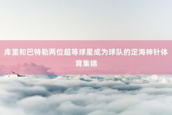库里和巴特勒两位超等球星成为球队的定海神针体育集锦