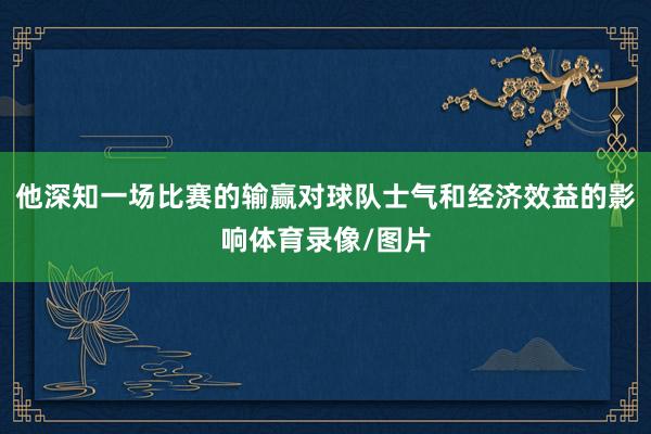 他深知一场比赛的输赢对球队士气和经济效益的影响体育录像/图片