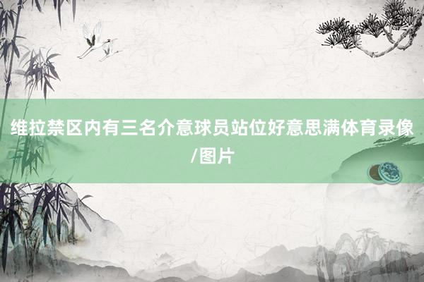 维拉禁区内有三名介意球员站位好意思满体育录像/图片