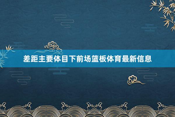 差距主要体目下前场篮板体育最新信息