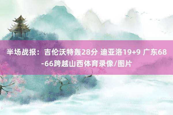 半场战报：吉伦沃特轰28分 迪亚洛19+9 广东68-66跨越山西体育录像/图片