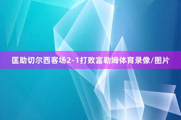 匡助切尔西客场2-1打败富勒姆体育录像/图片