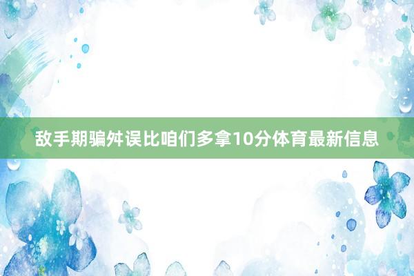 敌手期骗舛误比咱们多拿10分体育最新信息