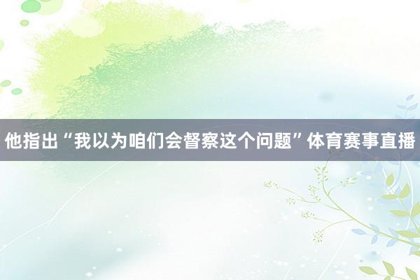 他指出“我以为咱们会督察这个问题”体育赛事直播