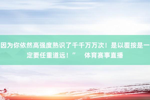 因为你依然高强度熟识了千千万万次！是以覆按是一定要任重道远！”    体育赛事直播
