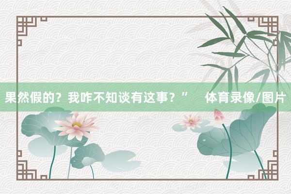 果然假的？我咋不知谈有这事？”    体育录像/图片