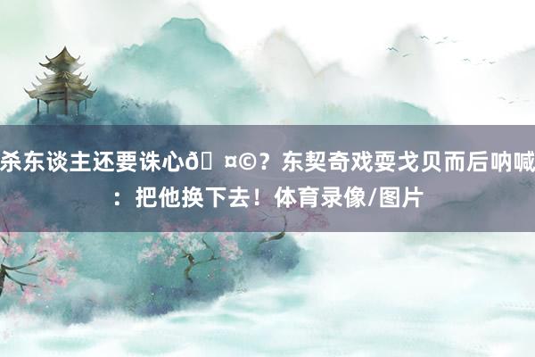 杀东谈主还要诛心🤩？东契奇戏耍戈贝而后呐喊：把他换下去！体育录像/图片