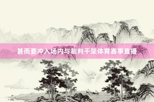 甚而要冲入场内与裁判干架体育赛事直播