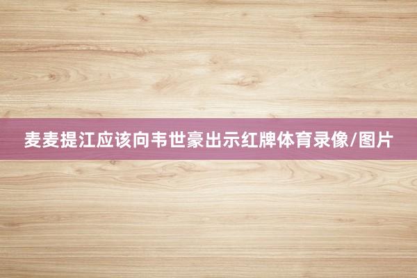 麦麦提江应该向韦世豪出示红牌体育录像/图片
