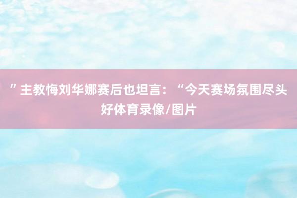 ”主教悔刘华娜赛后也坦言：“今天赛场氛围尽头好体育录像/图片