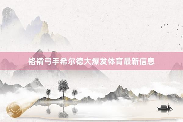 袼褙弓手希尔德大爆发体育最新信息