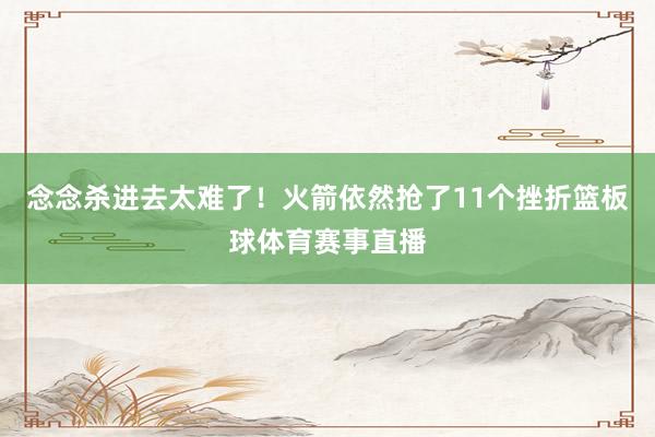 念念杀进去太难了！火箭依然抢了11个挫折篮板球体育赛事直播