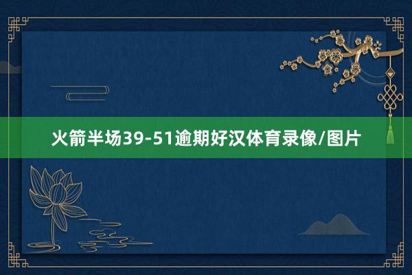 火箭半场39-51逾期好汉体育录像/图片