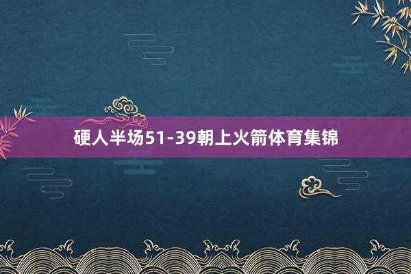 硬人半场51-39朝上火箭体育集锦