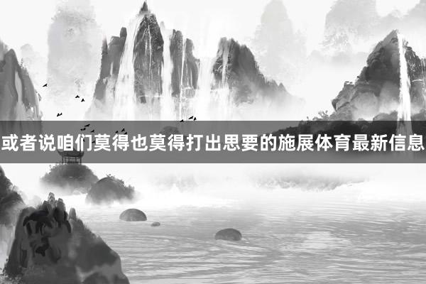 或者说咱们莫得也莫得打出思要的施展体育最新信息