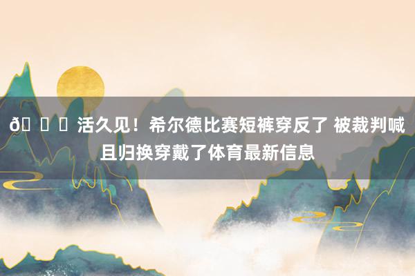 😂活久见！希尔德比赛短裤穿反了 被裁判喊且归换穿戴了体育最新信息