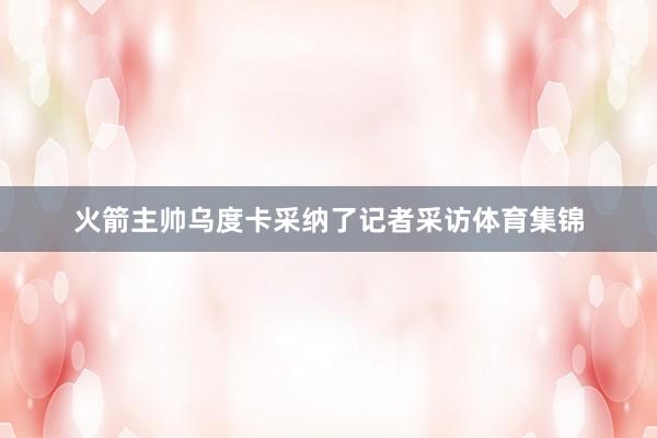 火箭主帅乌度卡采纳了记者采访体育集锦