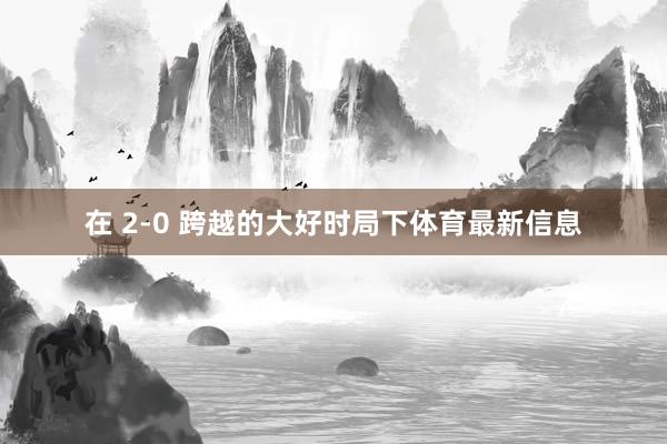 在 2-0 跨越的大好时局下体育最新信息
