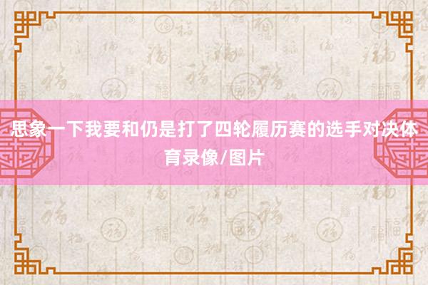 思象一下我要和仍是打了四轮履历赛的选手对决体育录像/图片