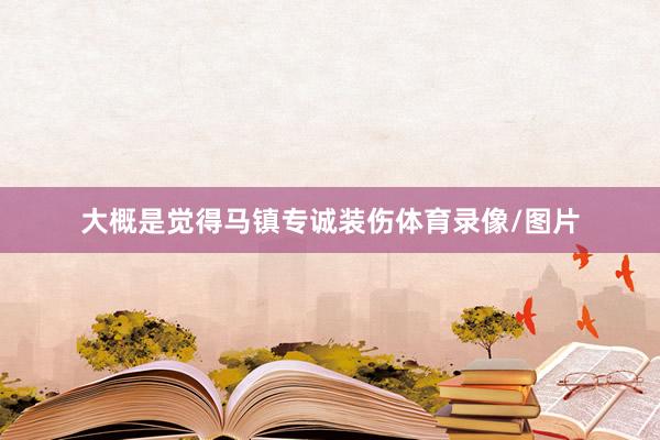 大概是觉得马镇专诚装伤体育录像/图片