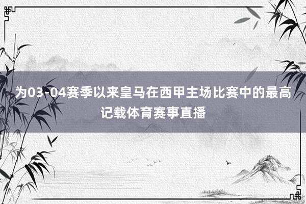 为03-04赛季以来皇马在西甲主场比赛中的最高记载体育赛事直播