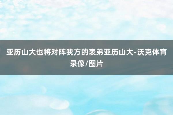 亚历山大也将对阵我方的表弟亚历山大-沃克体育录像/图片