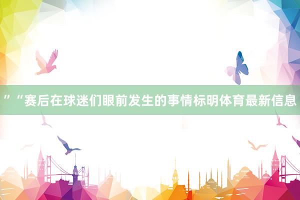 ”“赛后在球迷们眼前发生的事情标明体育最新信息