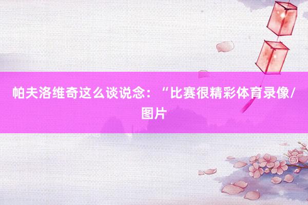 帕夫洛维奇这么谈说念:“比赛很精彩体育录像/图片