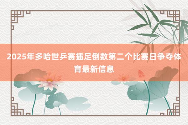 2025年多哈世乒赛插足倒数第二个比赛日争夺体育最新信息