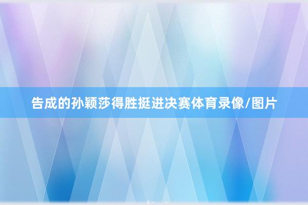 告成的孙颖莎得胜挺进决赛体育录像/图片