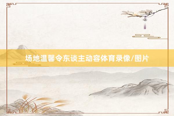 场地温馨令东谈主动容体育录像/图片
