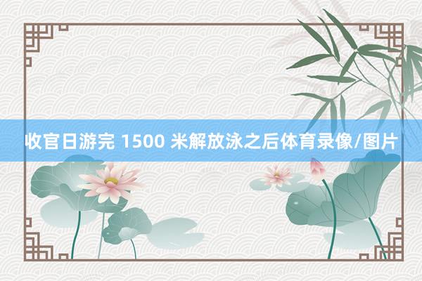 收官日游完 1500 米解放泳之后体育录像/图片