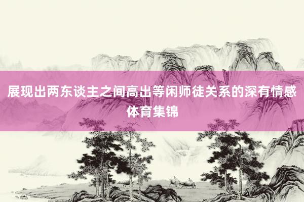 展现出两东谈主之间高出等闲师徒关系的深有情感体育集锦