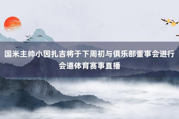 国米主帅小因扎吉将于下周初与俱乐部董事会进行会道体育赛事直播