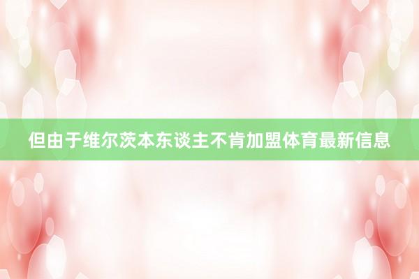 但由于维尔茨本东谈主不肯加盟体育最新信息