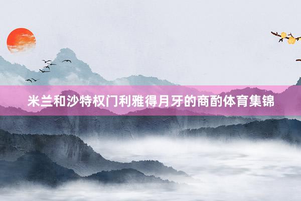 米兰和沙特权门利雅得月牙的商酌体育集锦