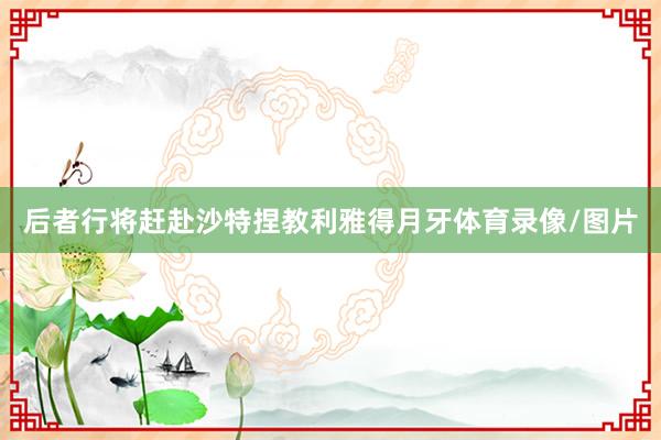 后者行将赶赴沙特捏教利雅得月牙体育录像/图片