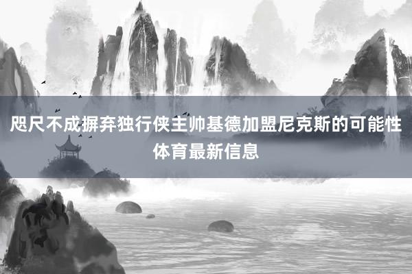 咫尺不成摒弃独行侠主帅基德加盟尼克斯的可能性体育最新信息