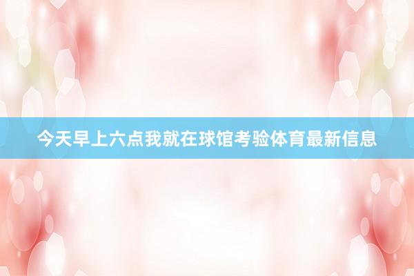 今天早上六点我就在球馆考验体育最新信息
