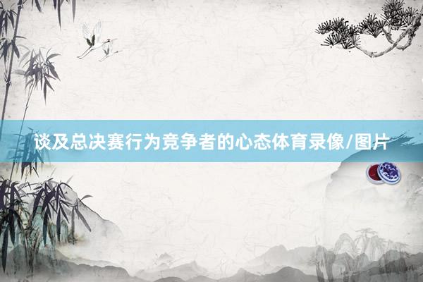 谈及总决赛行为竞争者的心态体育录像/图片