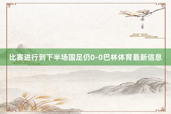 比赛进行到下半场国足仍0-0巴林体育最新信息