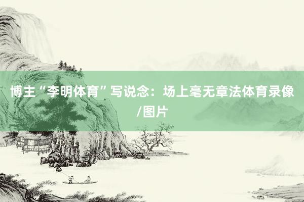 博主“李明体育”写说念：场上毫无章法体育录像/图片