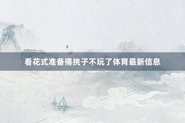 看花式准备撂挑子不玩了体育最新信息
