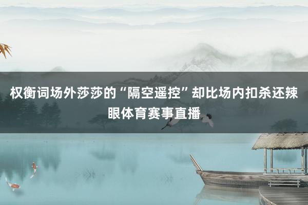 权衡词场外莎莎的“隔空遥控”却比场内扣杀还辣眼体育赛事直播